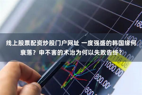 线上股票配资炒股门户网址 一度强盛的韩国缘何衰落？申不害的术治为何以失败告终？