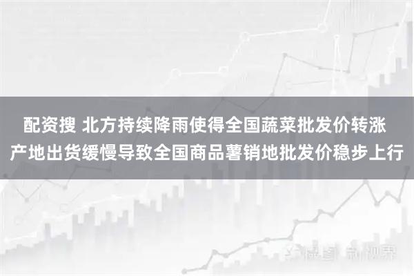 配资搜 北方持续降雨使得全国蔬菜批发价转涨 产地出货缓慢导致全国商品薯销地批发价稳步上行