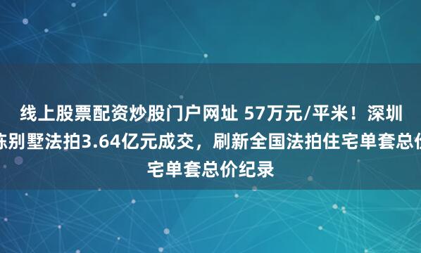 线上股票配资炒股门户网址 57万元/平米！深圳一独栋别墅法拍3.64亿元成交，刷新全国法拍住宅单套总价纪录