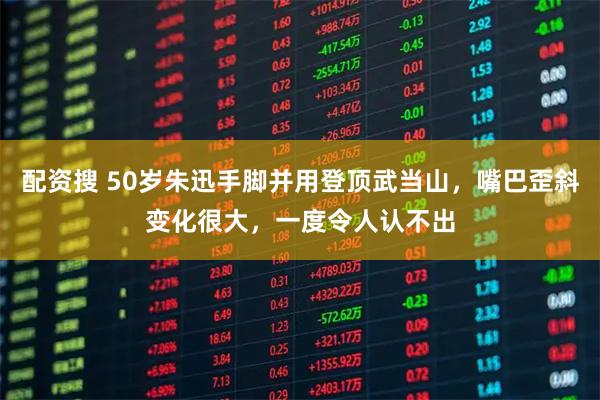 配资搜 50岁朱迅手脚并用登顶武当山，嘴巴歪斜变化很大，一度令人认不出