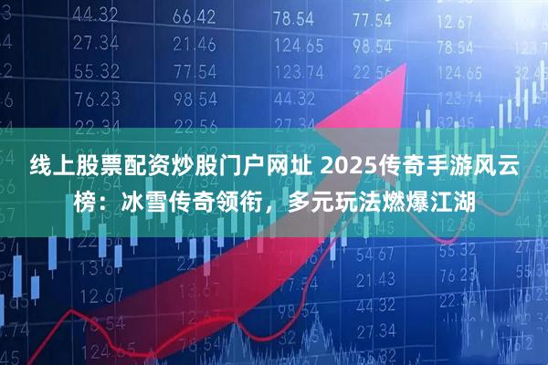 线上股票配资炒股门户网址 2025传奇手游风云榜：冰雪传奇领衔，多元玩法燃爆江湖