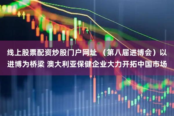 线上股票配资炒股门户网址 （第八届进博会）以进博为桥梁 澳大利亚保健企业大力开拓中国市场