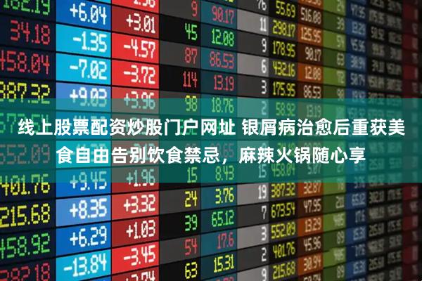 线上股票配资炒股门户网址 银屑病治愈后重获美食自由告别饮食禁忌，麻辣火锅随心享