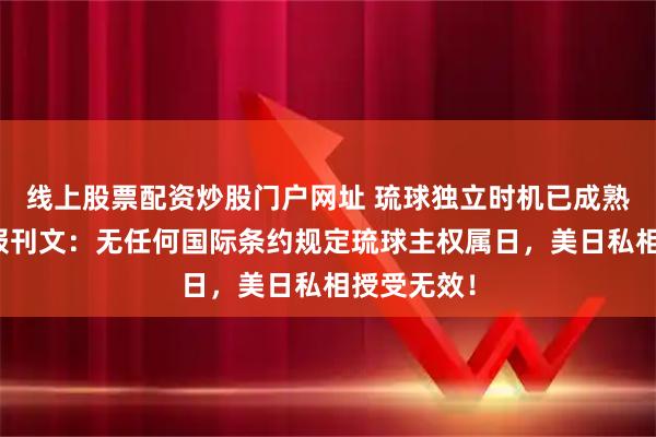 线上股票配资炒股门户网址 琉球独立时机已成熟!人民日报刊文:无任何国际条约规定琉球主权属日,美日私相授受无效!