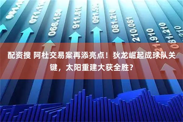 配资搜 阿杜交易案再添亮点！狄龙崛起成球队关键，太阳重建大获全胜？