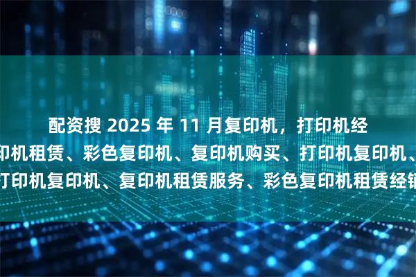 配资搜 2025 年 11 月复印机，打印机经销商口碑推荐榜：上海复印机租赁、彩色复印机、复印机购买、打印机复印机、复印机租赁服务、彩色复印机租赁经销商选择指南