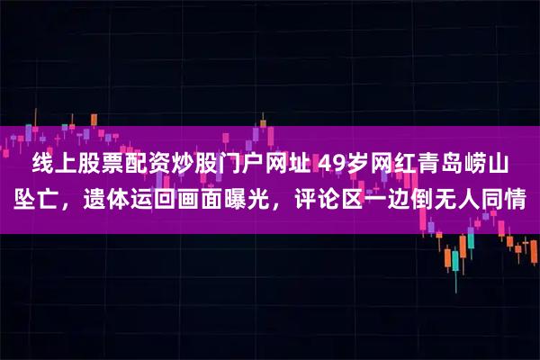 线上股票配资炒股门户网址 49岁网红青岛崂山坠亡，遗体运回画面曝光，评论区一边倒无人同情