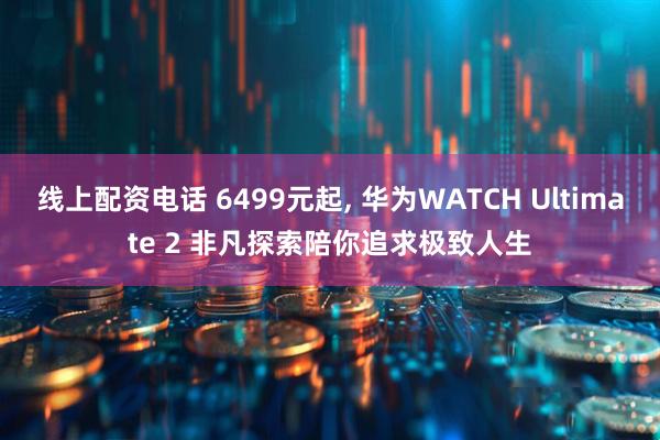 线上配资电话 6499元起, 华为WATCH Ultimate 2 非凡探索陪你追求极致人生