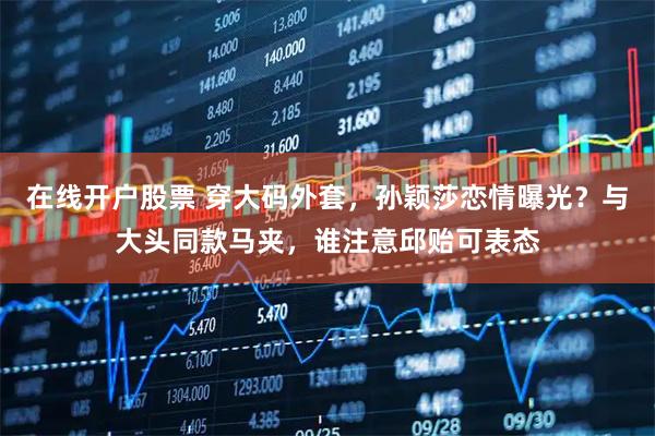 在线开户股票 穿大码外套，孙颖莎恋情曝光？与大头同款马夹，谁注意邱贻可表态