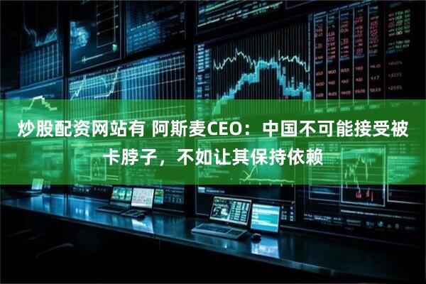 炒股配资网站有 阿斯麦CEO：中国不可能接受被卡脖子，不如让其保持依赖