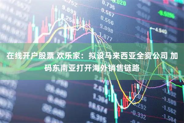 在线开户股票 欢乐家：拟设马来西亚全资公司 加码东南亚打开海外销售链路