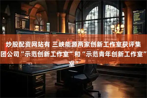 炒股配资网站有 三峡能源两家创新工作室获评集团公司“示范创新工作室”和“示范青年创新工作室”