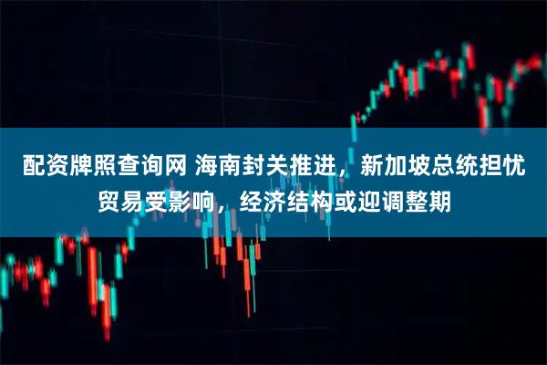 配资牌照查询网 海南封关推进，新加坡总统担忧贸易受影响，经济结构或迎调整期