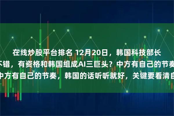 在线炒股平台排名 12月20日，韩国科技部长：美国很强，中国也不错，有资格和韩国组成AI三巨头？中方有自己的节奏，韩国的话听听就好，关键要看清自己的短板