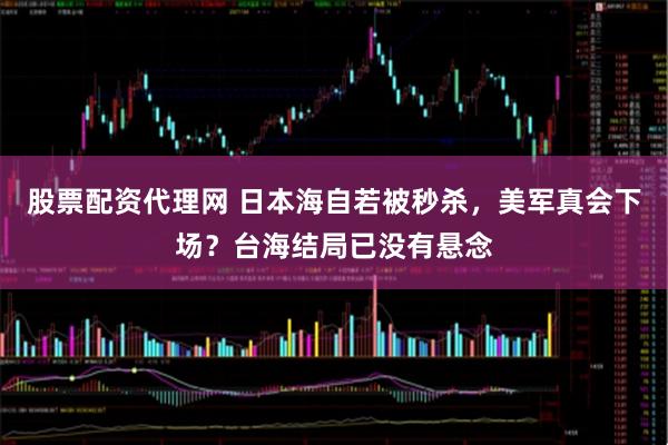 股票配资代理网 日本海自若被秒杀，美军真会下场？台海结局已没有悬念