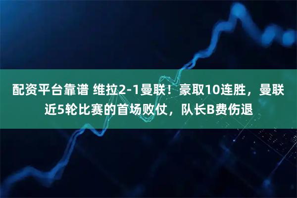 配资平台靠谱 维拉2-1曼联！豪取10连胜，曼联近5轮比赛的首场败仗，队长B费伤退