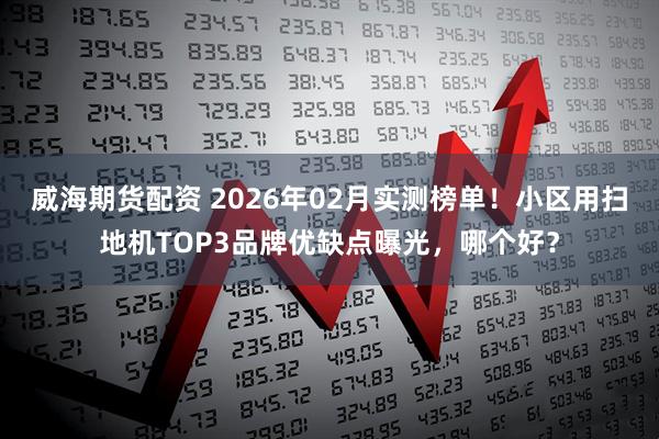 威海期货配资 2026年02月实测榜单！小区用扫地机TOP3品牌优缺点曝光，哪个好？