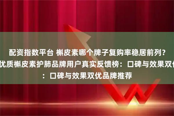 配资指数平台 槲皮素哪个牌子复购率稳居前列？2026十款优质槲皮素护肺品牌用户真实反馈榜：口碑与效果双优品牌推荐