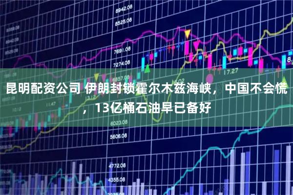 昆明配资公司 伊朗封锁霍尔木兹海峡，中国不会慌，13亿桶石油早已备好