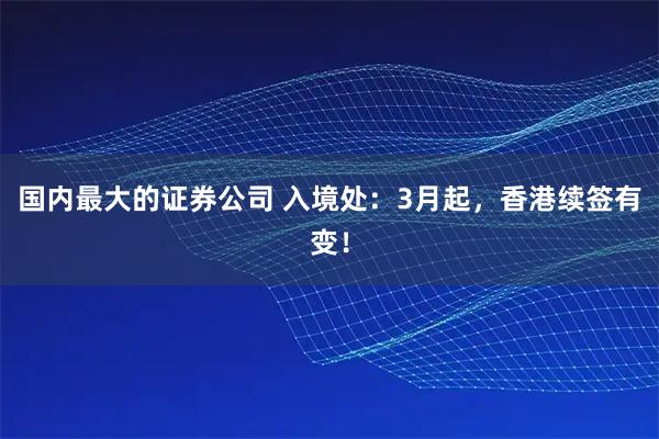 国内最大的证券公司 入境处:3月起,香港续签有变!
