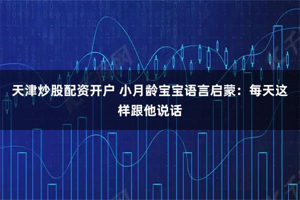 天津炒股配资开户 小月龄宝宝语言启蒙:每天这样跟他说话