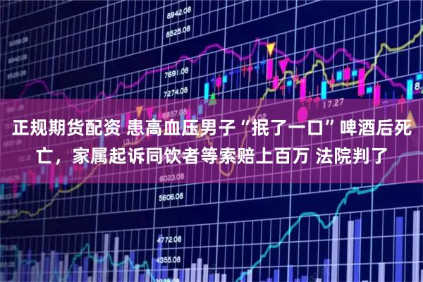 正规期货配资 患高血压男子“抿了一口”啤酒后死亡,家属起诉同饮者等索赔上百万 法院判了