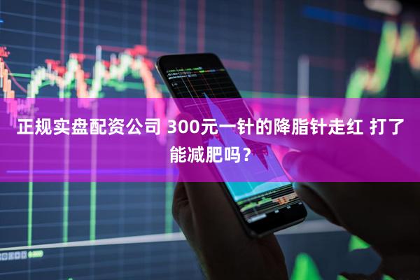 正规实盘配资公司 300元一针的降脂针走红 打了能减肥吗？