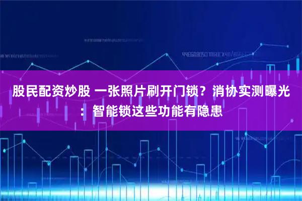股民配资炒股 一张照片刷开门锁？消协实测曝光：智能锁这些功能有隐患