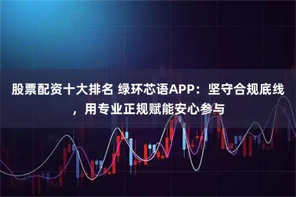 股票配资十大排名 绿环芯语APP：坚守合规底线，用专业正规赋能安心参与