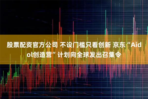 股票配资官方公司 不设门槛只看创新 京东“Aidol创造营”计划向全球发出召集令